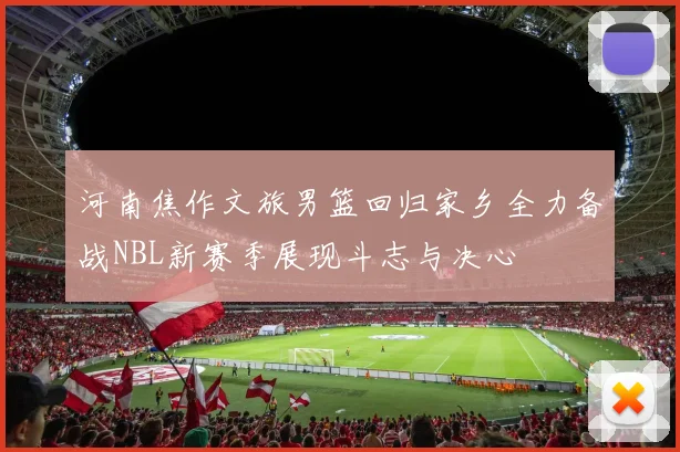 河南焦作文旅男篮回归家乡全力备战NBL新赛季展现斗志与决心