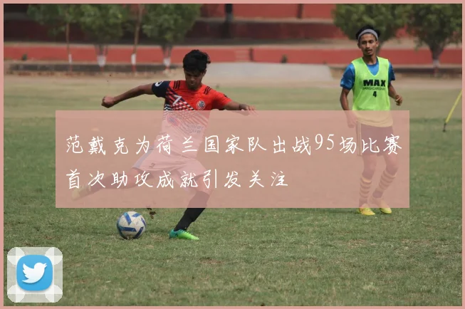 范戴克为荷兰国家队出战95场比赛首次助攻成就引发关注