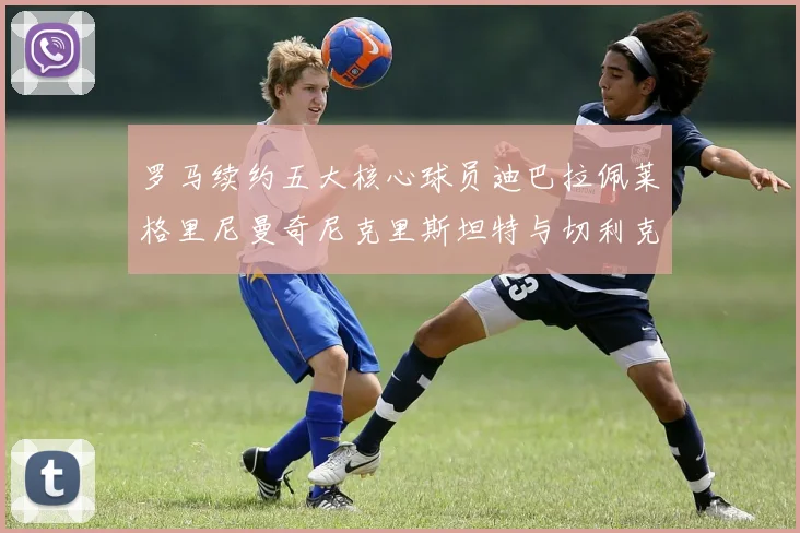 罗马续约五大核心球员迪巴拉佩莱格里尼曼奇尼克里斯坦特与切利克共创未来