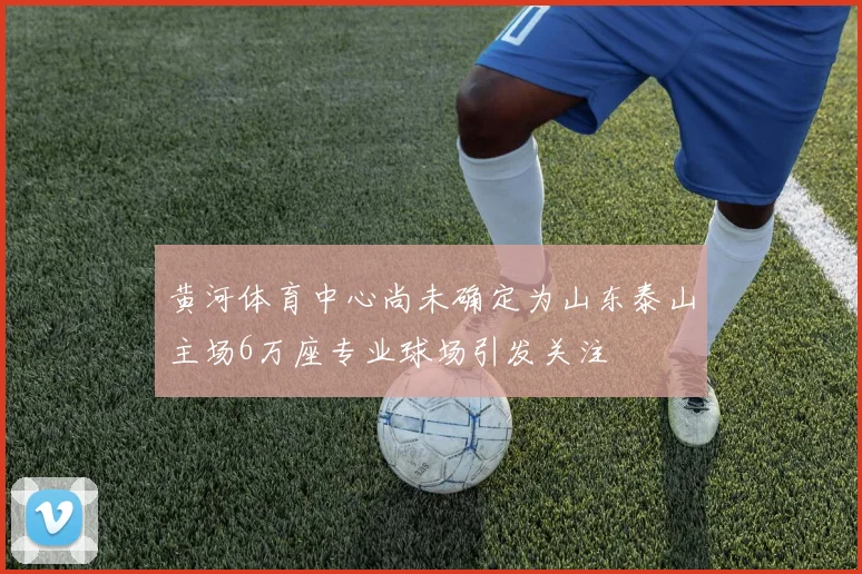 黄河体育中心尚未确定为山东泰山主场6万座专业球场引发关注