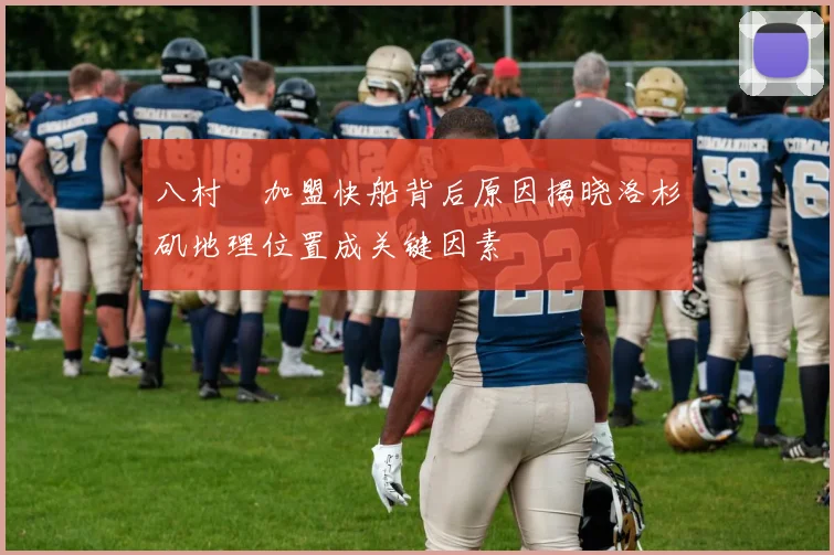 八村塁加盟快船背后原因揭晓洛杉矶地理位置成关键因素