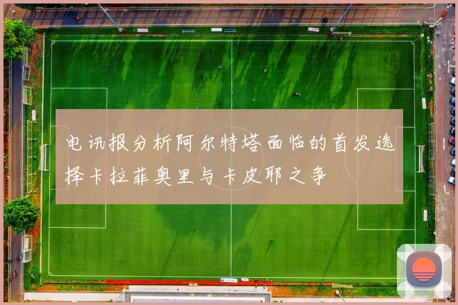 电讯报分析阿尔特塔面临的首发选择卡拉菲奥里与卡皮耶之争