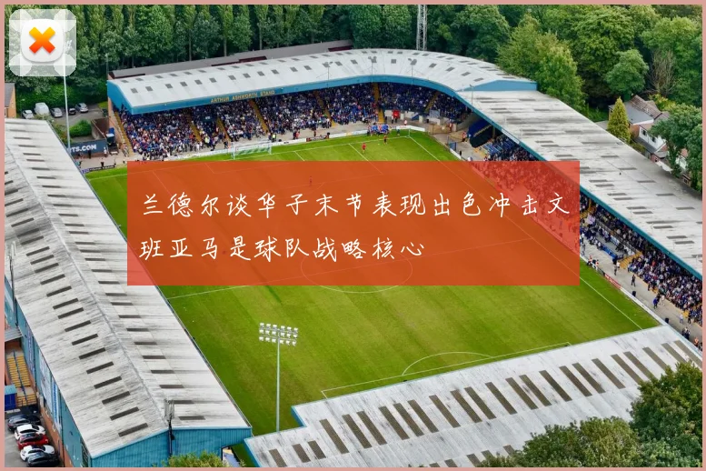 兰德尔谈华子末节表现出色冲击文班亚马是球队战略核心