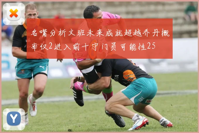 名嘴分析文班未来成就超越乔丹概率仅2进入前十守门员可能性25
