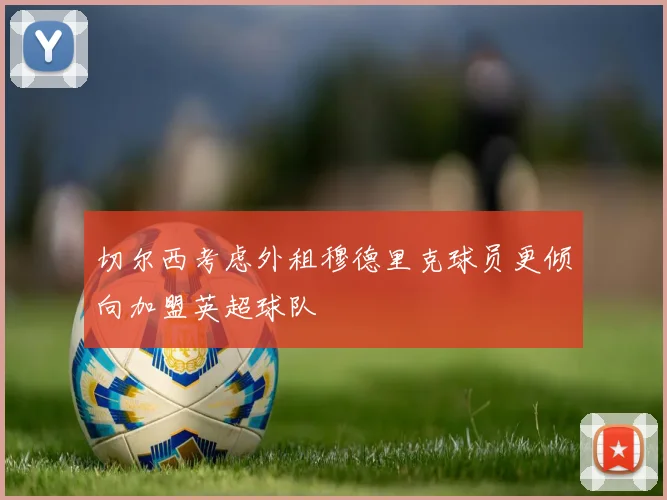 切尔西考虑外租穆德里克球员更倾向加盟英超球队