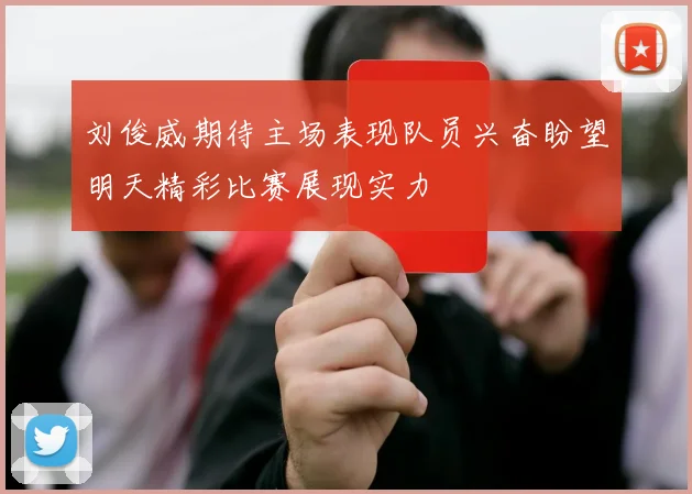 刘俊威期待主场表现队员兴奋盼望明天精彩比赛展现实力