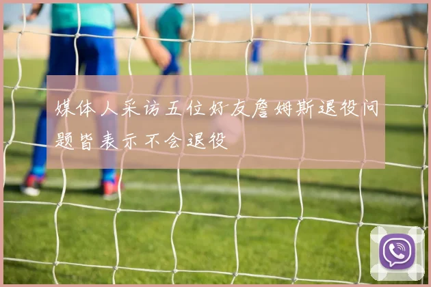 媒体人采访五位好友詹姆斯退役问题皆表示不会退役