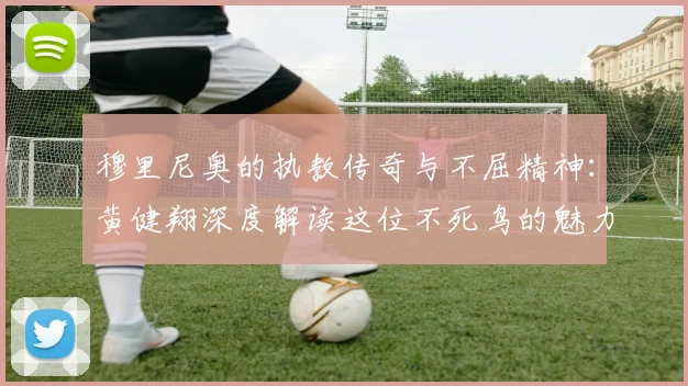 穆里尼奥的执教传奇与不屈精神：黄健翔深度解读这位不死鸟的魅力