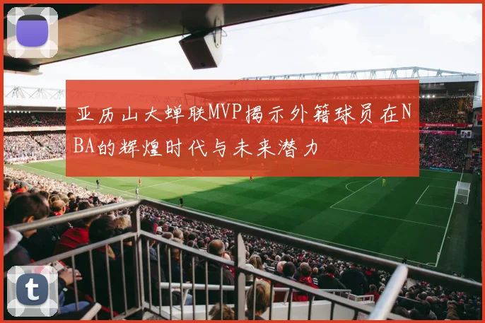 亚历山大蝉联MVP揭示外籍球员在NBA的辉煌时代与未来潜力