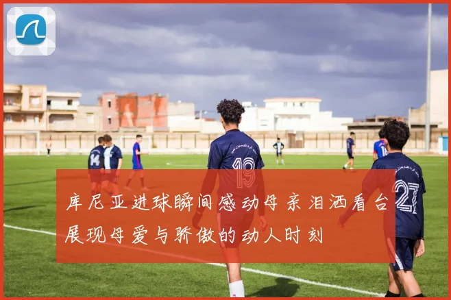 库尼亚进球瞬间感动母亲泪洒看台展现母爱与骄傲的动人时刻