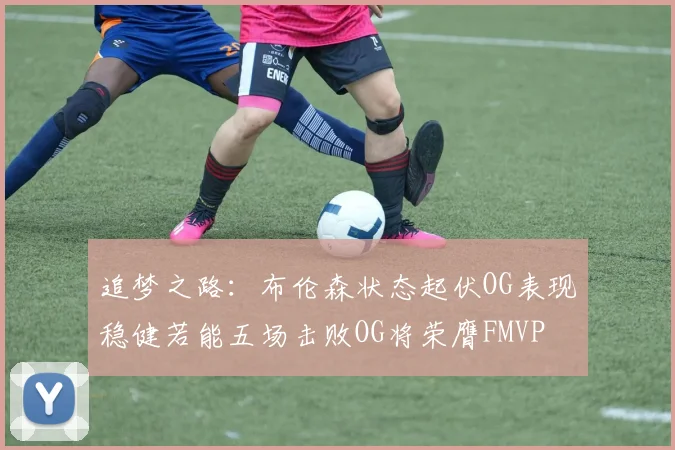 追梦之路：布伦森状态起伏OG表现稳健若能五场击败OG将荣膺FMVP