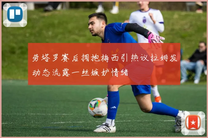 劳塔罗赛后拥抱梅西引热议拉姆发动态流露一丝嫉妒情绪