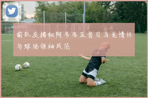 前队友揭秘阿韦洛亚昔日马竞情怀与球场领袖风范