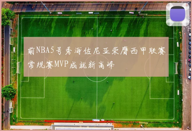 前NBA5号秀海佐尼亚荣膺西甲联赛常规赛MVP成就新高峰