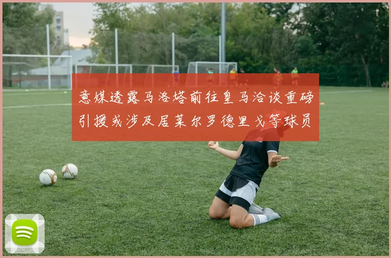 意媒透露马洛塔前往皇马洽谈重磅引援或涉及居莱尔罗德里戈等球员
